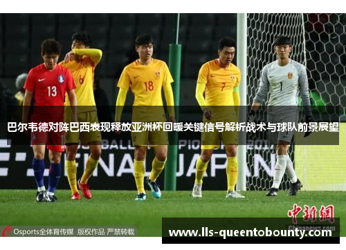 巴尔韦德对阵巴西表现释放亚洲杯回暖关键信号解析战术与球队前景展望