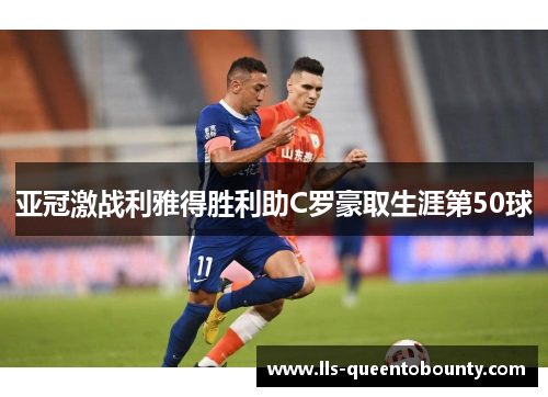 亚冠激战利雅得胜利助C罗豪取生涯第50球 亚冠激战利雅得胜利助C罗豪取生涯第50球