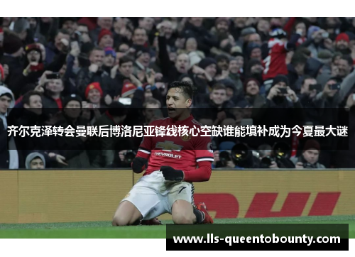 齐尔克泽转会曼联后博洛尼亚锋线核心空缺谁能填补成为今夏最大谜